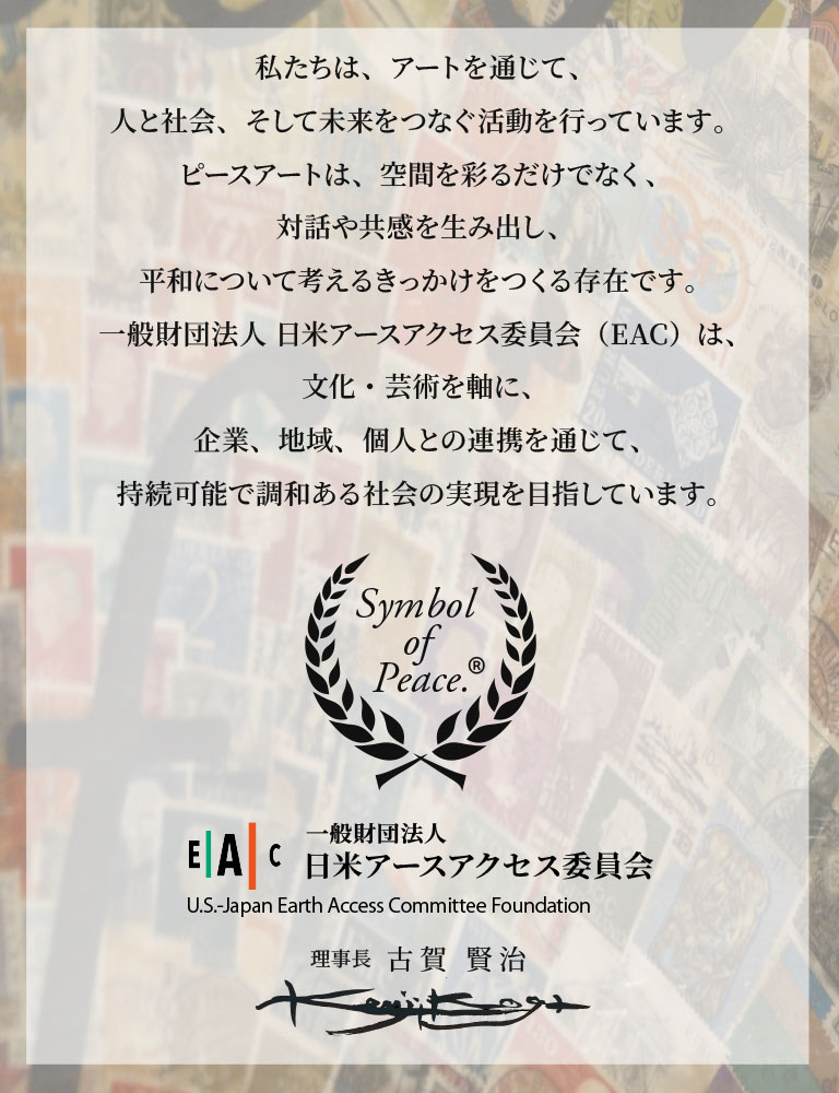 私たちは、世界の悲劇をただ見守ることを選ばない。
意思を持てば、世界平和は夢ではないと信じている。
アートは装飾ではない。
社会と個人をつなぎ、平和とは何かを問い続けるための装置である。
一般財団法人 日米アースアクセス委員会（EAC）は、
政治・宗教・営利から独立した文化的プラットフォームとして
ピースアートを軸に共感と対話の蓄積を通じ
完全な平和を願い続ける。
